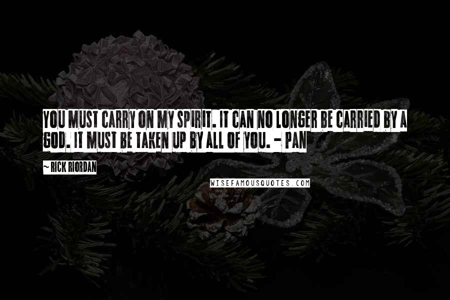 Rick Riordan Quotes: You must carry on my spirit. It can no longer be carried by a god. It must be taken up by all of you. - Pan