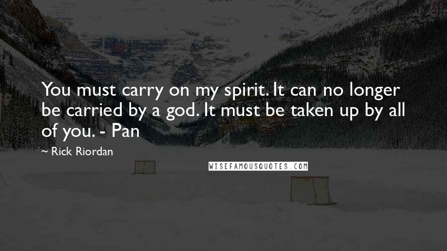 Rick Riordan Quotes: You must carry on my spirit. It can no longer be carried by a god. It must be taken up by all of you. - Pan