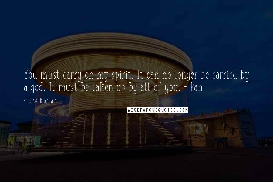 Rick Riordan Quotes: You must carry on my spirit. It can no longer be carried by a god. It must be taken up by all of you. - Pan