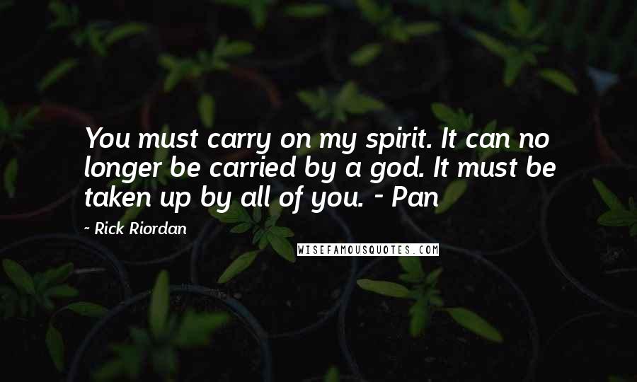 Rick Riordan Quotes: You must carry on my spirit. It can no longer be carried by a god. It must be taken up by all of you. - Pan