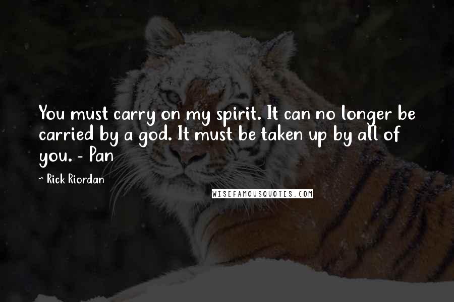 Rick Riordan Quotes: You must carry on my spirit. It can no longer be carried by a god. It must be taken up by all of you. - Pan