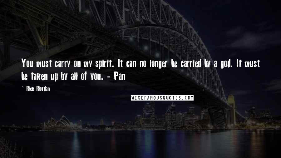 Rick Riordan Quotes: You must carry on my spirit. It can no longer be carried by a god. It must be taken up by all of you. - Pan