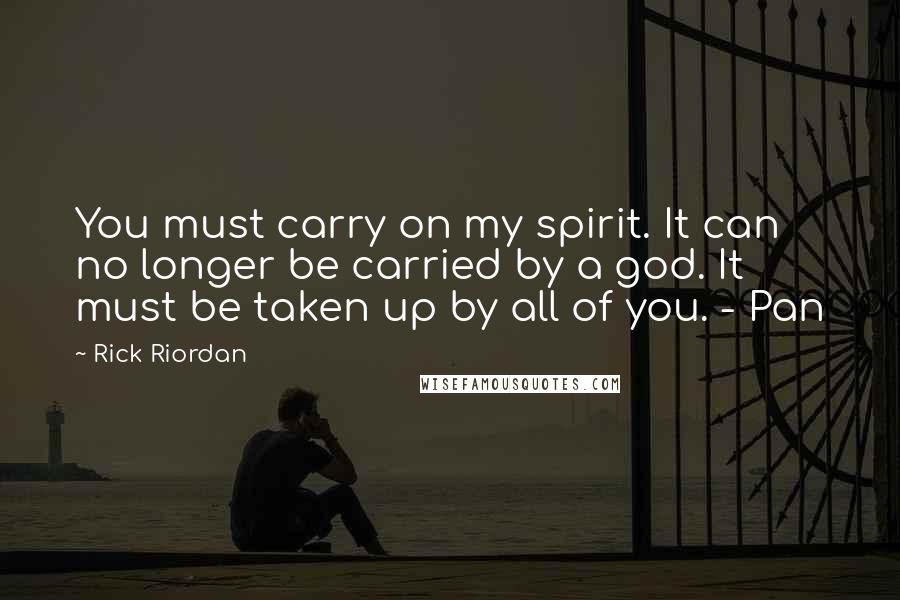 Rick Riordan Quotes: You must carry on my spirit. It can no longer be carried by a god. It must be taken up by all of you. - Pan