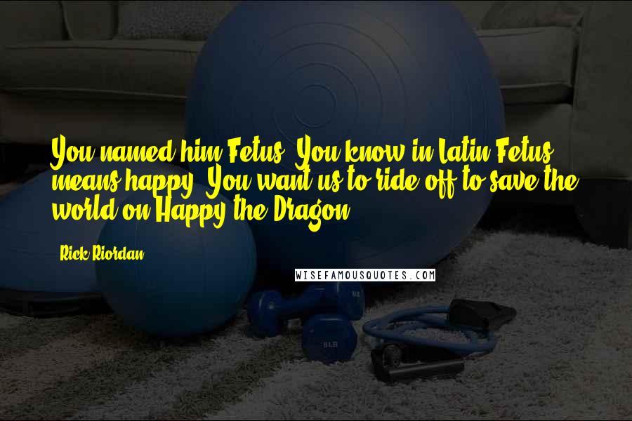 Rick Riordan Quotes: You named him Fetus? You know in Latin Fetus means happy? You want us to ride off to save the world on Happy the Dragon?