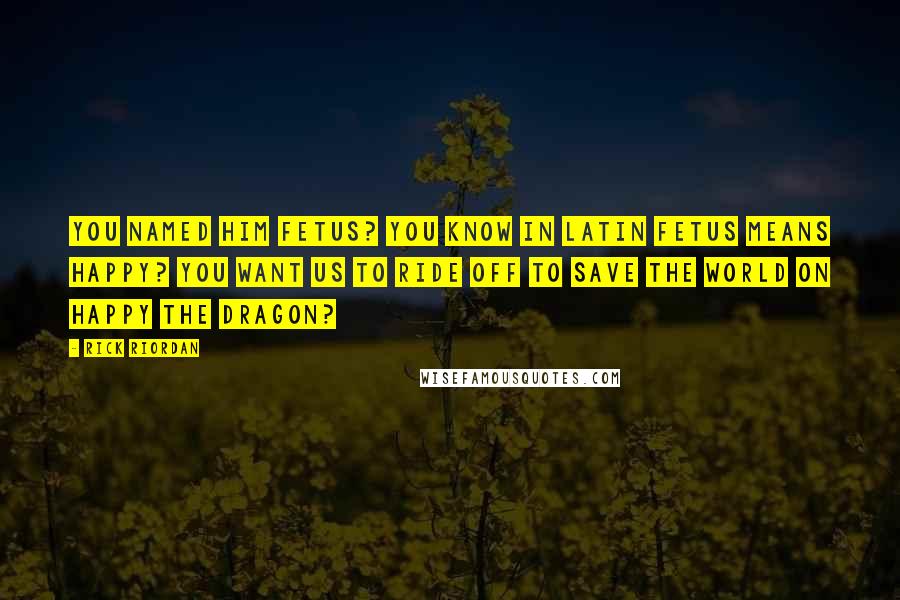 Rick Riordan Quotes: You named him Fetus? You know in Latin Fetus means happy? You want us to ride off to save the world on Happy the Dragon?