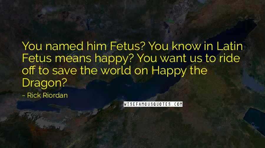 Rick Riordan Quotes: You named him Fetus? You know in Latin Fetus means happy? You want us to ride off to save the world on Happy the Dragon?
