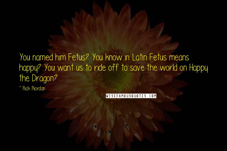 Rick Riordan Quotes: You named him Fetus? You know in Latin Fetus means happy? You want us to ride off to save the world on Happy the Dragon?