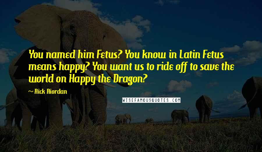 Rick Riordan Quotes: You named him Fetus? You know in Latin Fetus means happy? You want us to ride off to save the world on Happy the Dragon?