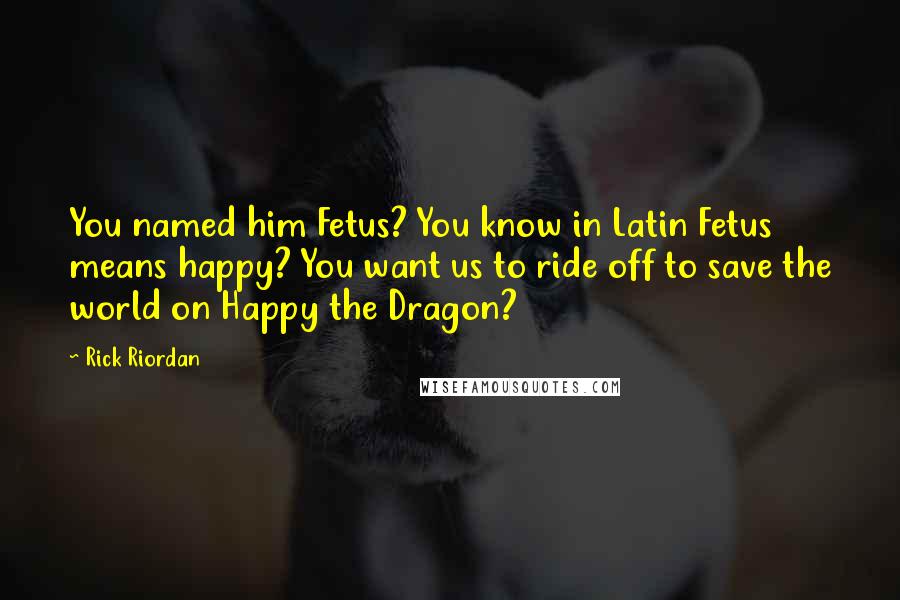 Rick Riordan Quotes: You named him Fetus? You know in Latin Fetus means happy? You want us to ride off to save the world on Happy the Dragon?