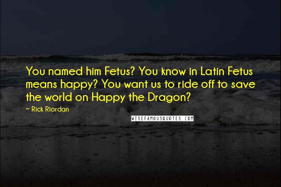 Rick Riordan Quotes: You named him Fetus? You know in Latin Fetus means happy? You want us to ride off to save the world on Happy the Dragon?