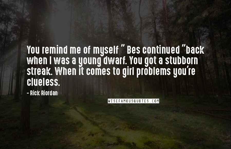 Rick Riordan Quotes: You remind me of myself " Bes continued "back when I was a young dwarf. You got a stubborn streak. When it comes to girl problems you're clueless.