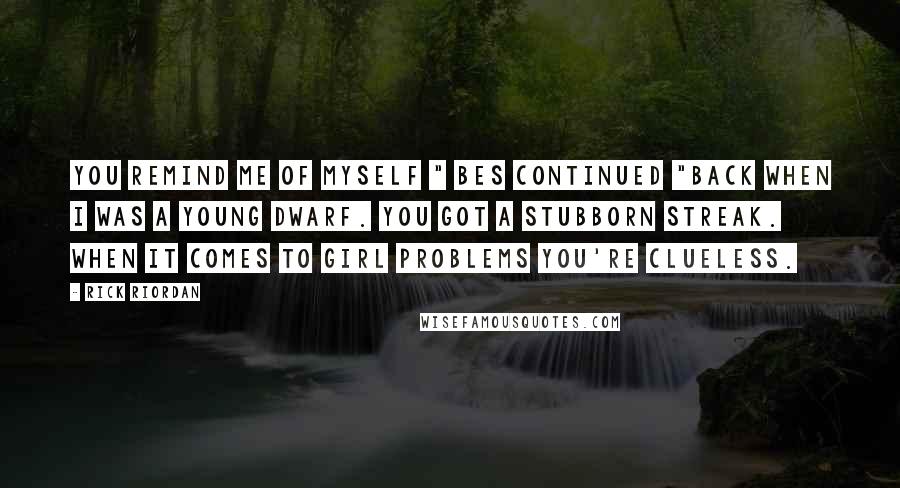 Rick Riordan Quotes: You remind me of myself " Bes continued "back when I was a young dwarf. You got a stubborn streak. When it comes to girl problems you're clueless.