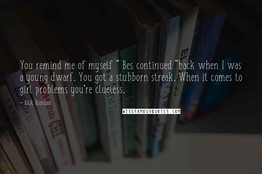 Rick Riordan Quotes: You remind me of myself " Bes continued "back when I was a young dwarf. You got a stubborn streak. When it comes to girl problems you're clueless.