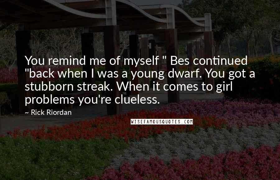 Rick Riordan Quotes: You remind me of myself " Bes continued "back when I was a young dwarf. You got a stubborn streak. When it comes to girl problems you're clueless.