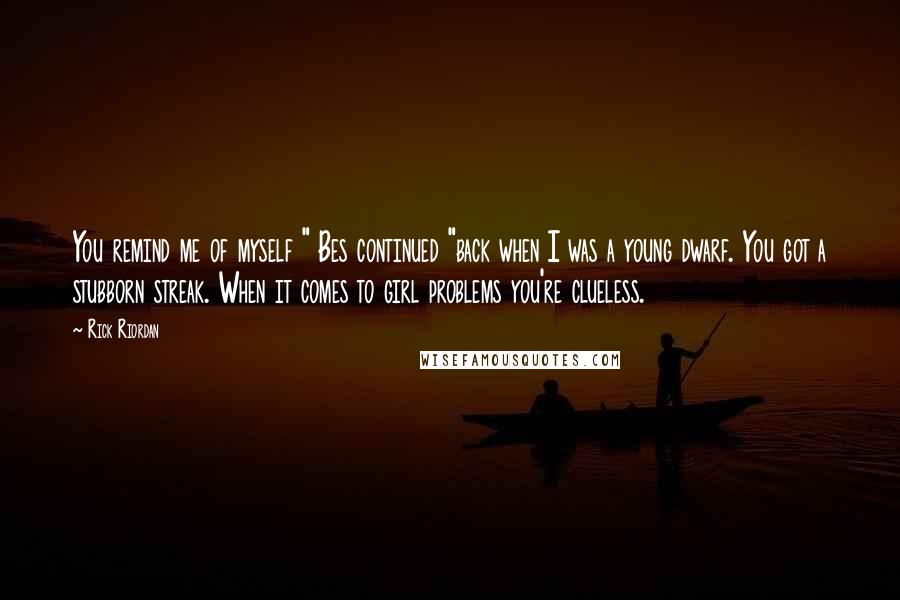 Rick Riordan Quotes: You remind me of myself " Bes continued "back when I was a young dwarf. You got a stubborn streak. When it comes to girl problems you're clueless.