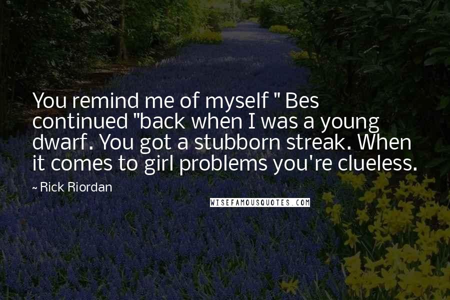 Rick Riordan Quotes: You remind me of myself " Bes continued "back when I was a young dwarf. You got a stubborn streak. When it comes to girl problems you're clueless.
