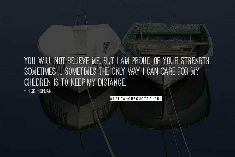 Rick Riordan Quotes: You will not believe me, but I am proud of your strength. Sometimes ... sometimes the only way I can care for my children is to keep my distance.