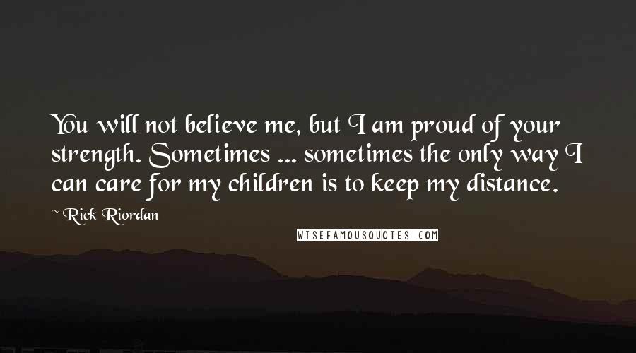 Rick Riordan Quotes: You will not believe me, but I am proud of your strength. Sometimes ... sometimes the only way I can care for my children is to keep my distance.