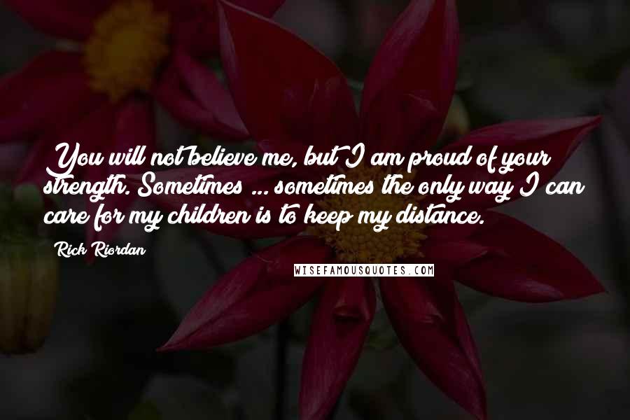 Rick Riordan Quotes: You will not believe me, but I am proud of your strength. Sometimes ... sometimes the only way I can care for my children is to keep my distance.