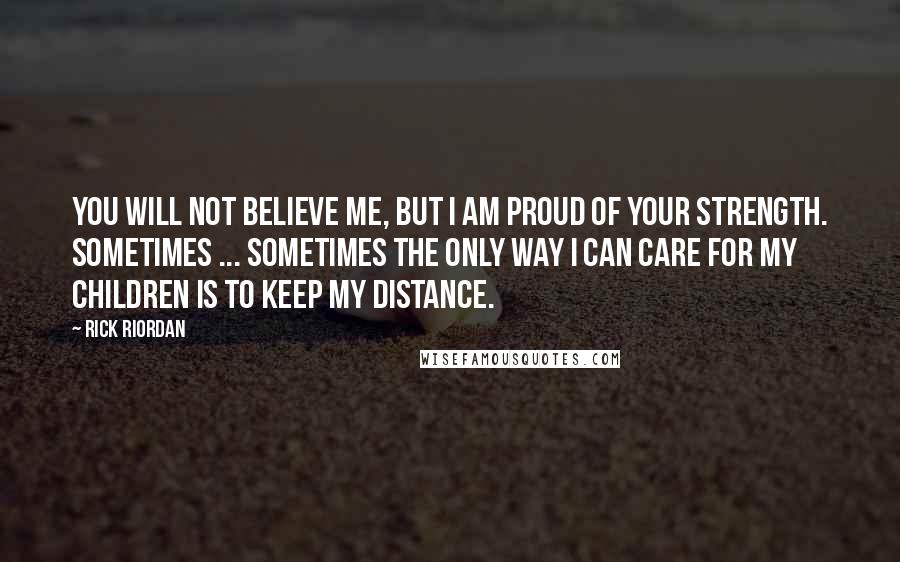 Rick Riordan Quotes: You will not believe me, but I am proud of your strength. Sometimes ... sometimes the only way I can care for my children is to keep my distance.