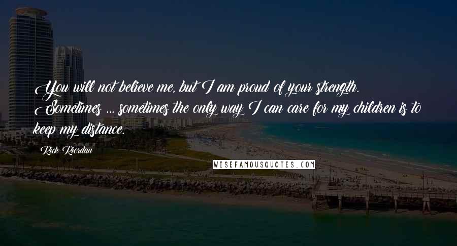Rick Riordan Quotes: You will not believe me, but I am proud of your strength. Sometimes ... sometimes the only way I can care for my children is to keep my distance.