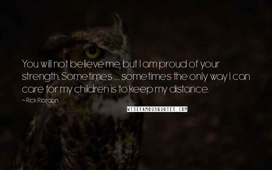 Rick Riordan Quotes: You will not believe me, but I am proud of your strength. Sometimes ... sometimes the only way I can care for my children is to keep my distance.