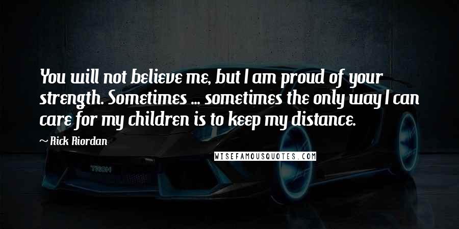 Rick Riordan Quotes: You will not believe me, but I am proud of your strength. Sometimes ... sometimes the only way I can care for my children is to keep my distance.