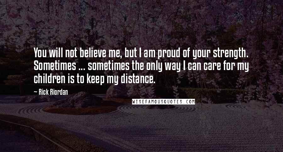 Rick Riordan Quotes: You will not believe me, but I am proud of your strength. Sometimes ... sometimes the only way I can care for my children is to keep my distance.