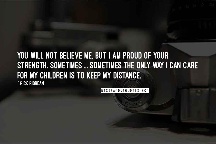 Rick Riordan Quotes: You will not believe me, but I am proud of your strength. Sometimes ... sometimes the only way I can care for my children is to keep my distance.