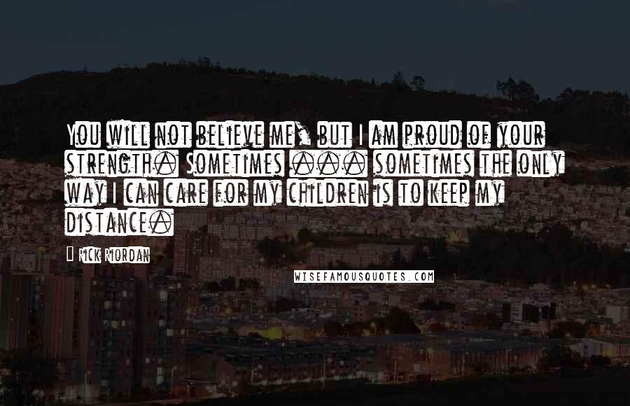 Rick Riordan Quotes: You will not believe me, but I am proud of your strength. Sometimes ... sometimes the only way I can care for my children is to keep my distance.