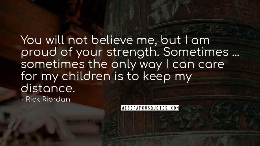 Rick Riordan Quotes: You will not believe me, but I am proud of your strength. Sometimes ... sometimes the only way I can care for my children is to keep my distance.
