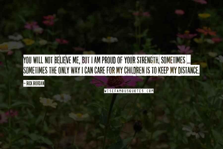 Rick Riordan Quotes: You will not believe me, but I am proud of your strength. Sometimes ... sometimes the only way I can care for my children is to keep my distance.