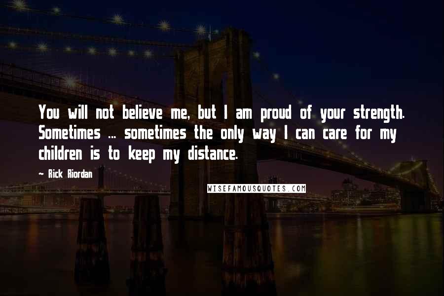 Rick Riordan Quotes: You will not believe me, but I am proud of your strength. Sometimes ... sometimes the only way I can care for my children is to keep my distance.