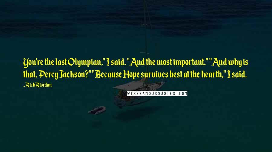 Rick Riordan Quotes: You're the last Olympian," I said. "And the most important." "And why is that, Percy Jackson?" "Because Hope survives best at the hearth," I said.