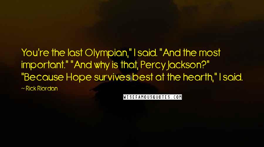 Rick Riordan Quotes: You're the last Olympian," I said. "And the most important." "And why is that, Percy Jackson?" "Because Hope survives best at the hearth," I said.