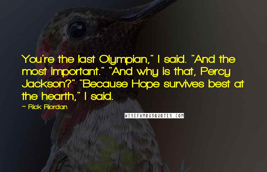 Rick Riordan Quotes: You're the last Olympian," I said. "And the most important." "And why is that, Percy Jackson?" "Because Hope survives best at the hearth," I said.