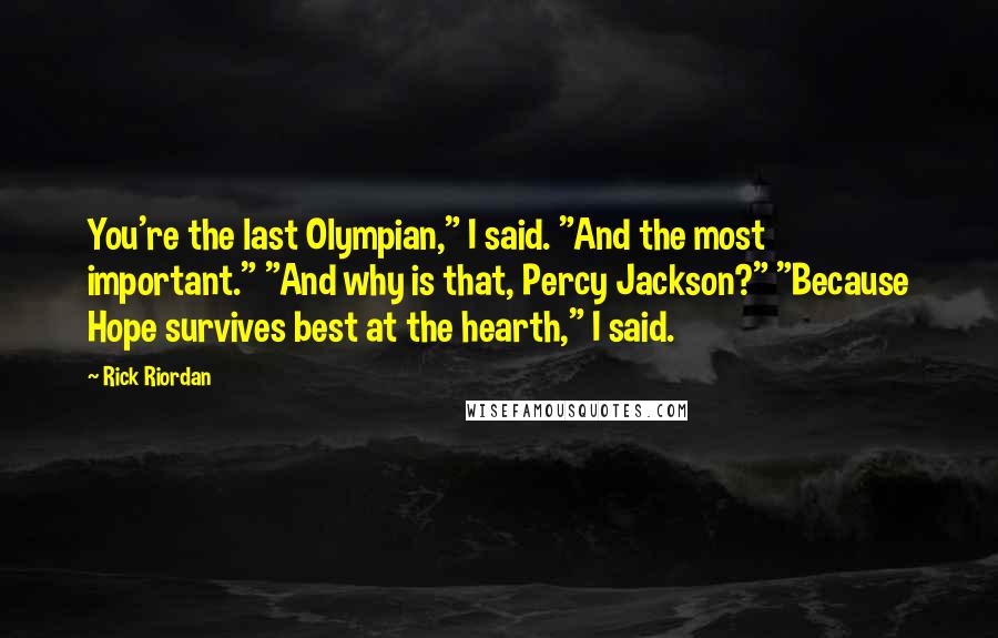Rick Riordan Quotes: You're the last Olympian," I said. "And the most important." "And why is that, Percy Jackson?" "Because Hope survives best at the hearth," I said.