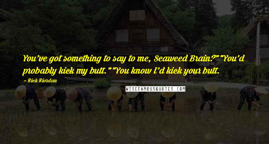 Rick Riordan Quotes: You've got something to say to me, Seaweed Brain?""You'd probably kick my butt.""You know I'd kick your butt.
