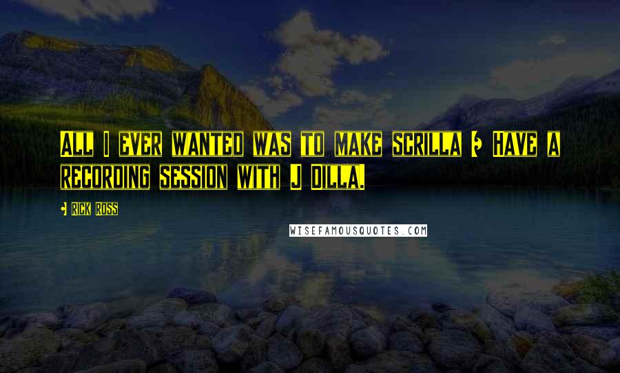 Rick Ross Quotes: All I ever wanted was to make scrilla / Have a recording session with J Dilla.