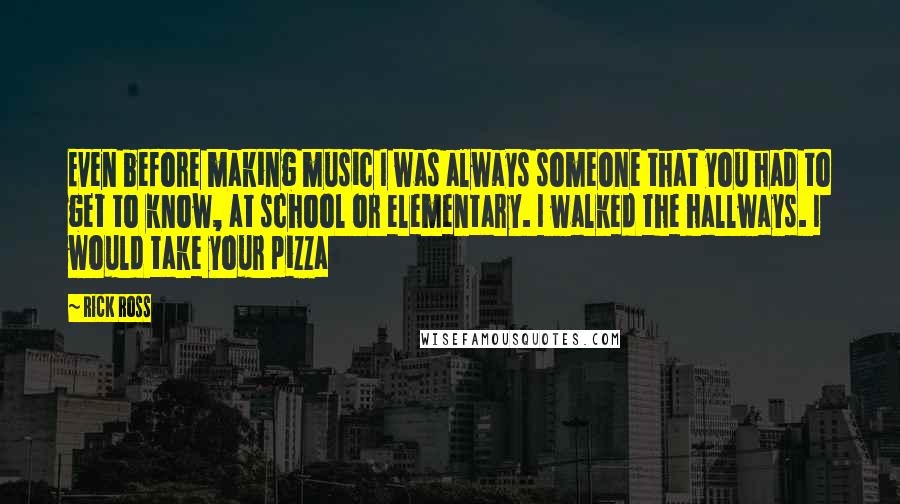 Rick Ross Quotes: Even before making music I was always someone that you had to get to know, at school or elementary. I walked the hallways. I would take your pizza