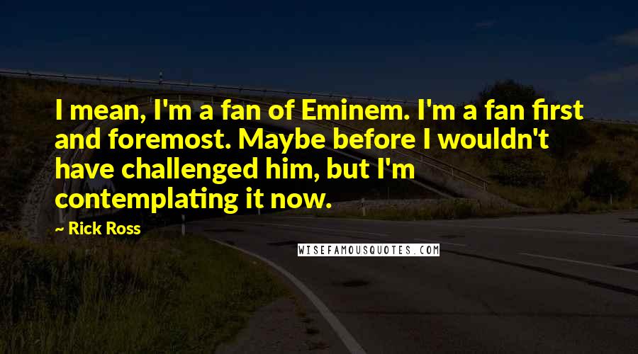 Rick Ross Quotes: I mean, I'm a fan of Eminem. I'm a fan first and foremost. Maybe before I wouldn't have challenged him, but I'm contemplating it now.