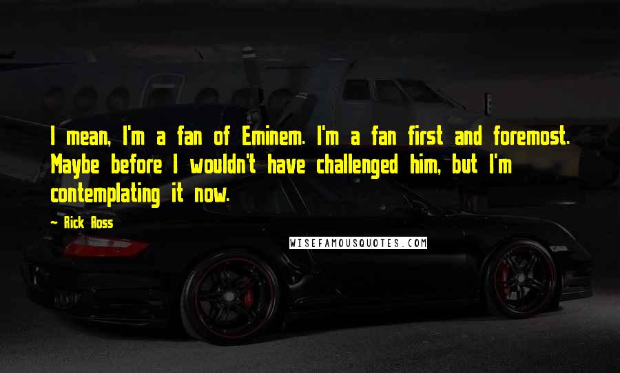 Rick Ross Quotes: I mean, I'm a fan of Eminem. I'm a fan first and foremost. Maybe before I wouldn't have challenged him, but I'm contemplating it now.