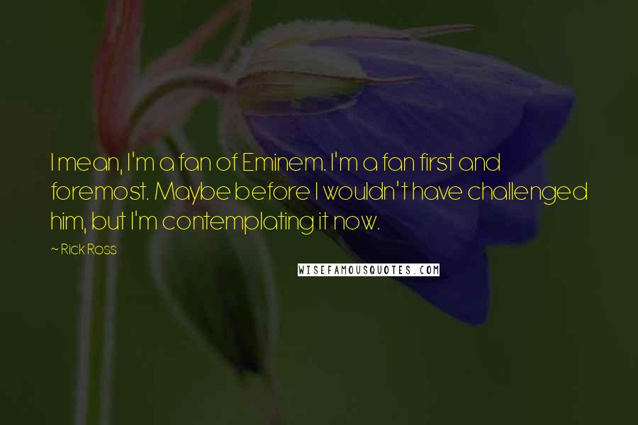 Rick Ross Quotes: I mean, I'm a fan of Eminem. I'm a fan first and foremost. Maybe before I wouldn't have challenged him, but I'm contemplating it now.