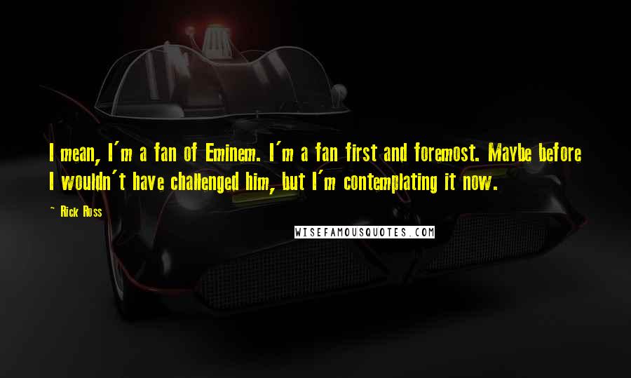 Rick Ross Quotes: I mean, I'm a fan of Eminem. I'm a fan first and foremost. Maybe before I wouldn't have challenged him, but I'm contemplating it now.