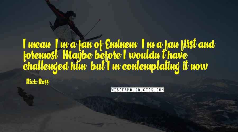 Rick Ross Quotes: I mean, I'm a fan of Eminem. I'm a fan first and foremost. Maybe before I wouldn't have challenged him, but I'm contemplating it now.