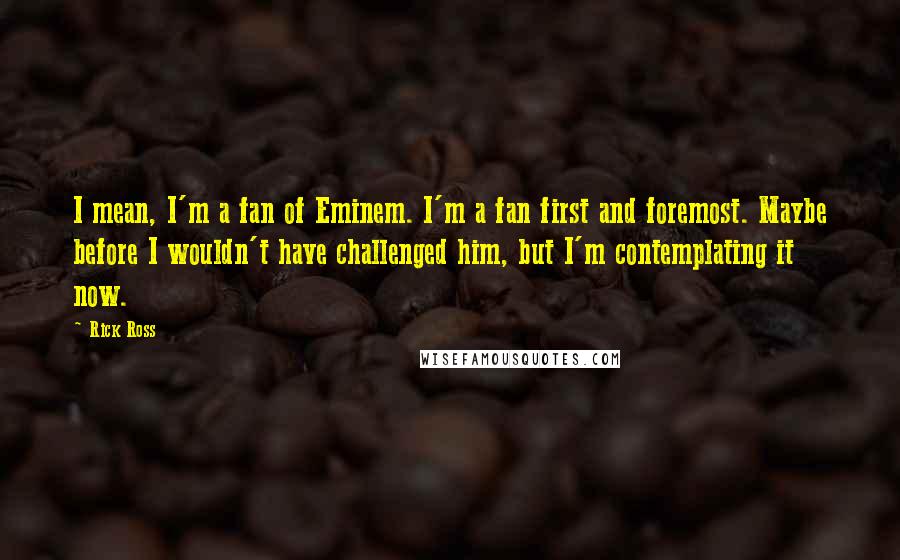 Rick Ross Quotes: I mean, I'm a fan of Eminem. I'm a fan first and foremost. Maybe before I wouldn't have challenged him, but I'm contemplating it now.