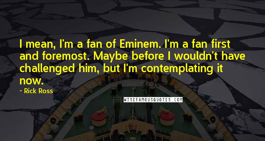 Rick Ross Quotes: I mean, I'm a fan of Eminem. I'm a fan first and foremost. Maybe before I wouldn't have challenged him, but I'm contemplating it now.