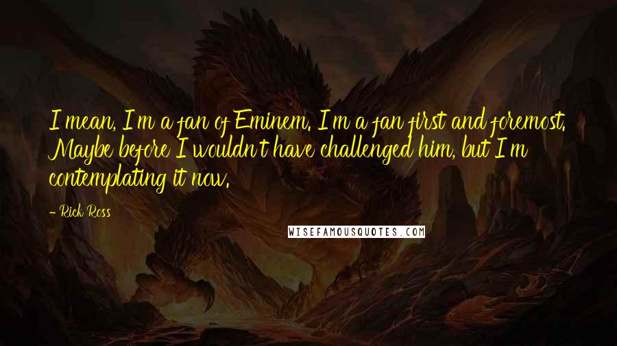 Rick Ross Quotes: I mean, I'm a fan of Eminem. I'm a fan first and foremost. Maybe before I wouldn't have challenged him, but I'm contemplating it now.