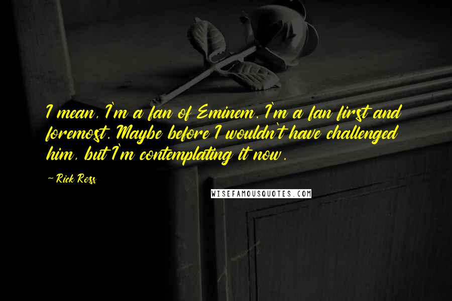 Rick Ross Quotes: I mean, I'm a fan of Eminem. I'm a fan first and foremost. Maybe before I wouldn't have challenged him, but I'm contemplating it now.