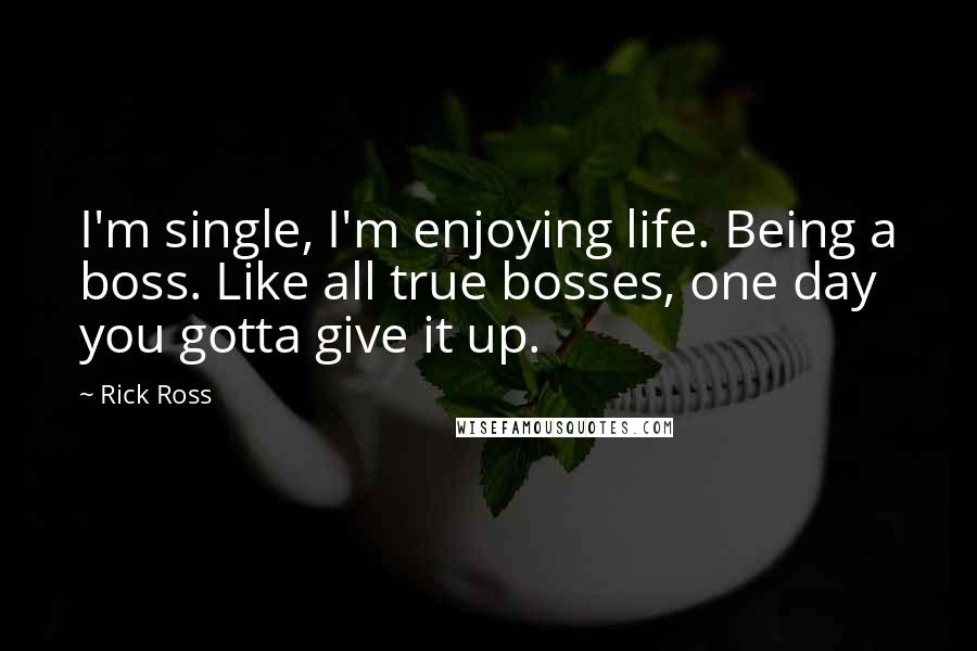 Rick Ross Quotes: I'm single, I'm enjoying life. Being a boss. Like all true bosses, one day you gotta give it up.